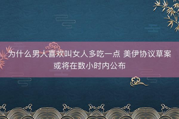 为什么男人喜欢叫女人多吃一点 美伊协议草案或将在数小时内公布