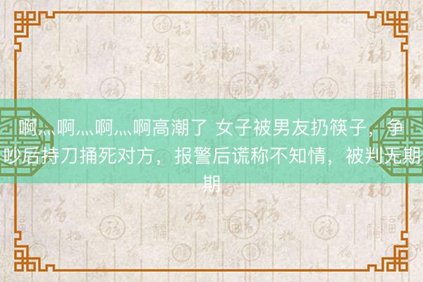 啊灬啊灬啊灬啊高潮了 女子被男友扔筷子，争吵后持刀捅死对方，报警后谎称不知情，被判无期
