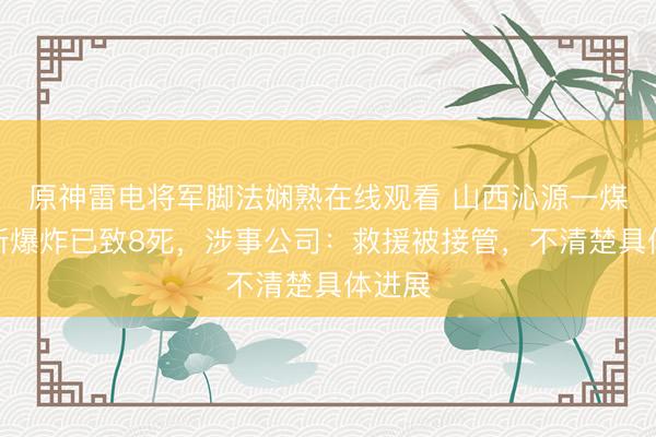 原神雷电将军脚法娴熟在线观看 山西沁源一煤矿瓦斯爆炸已致8死，涉事公司：救援被接管，不清楚具体进展