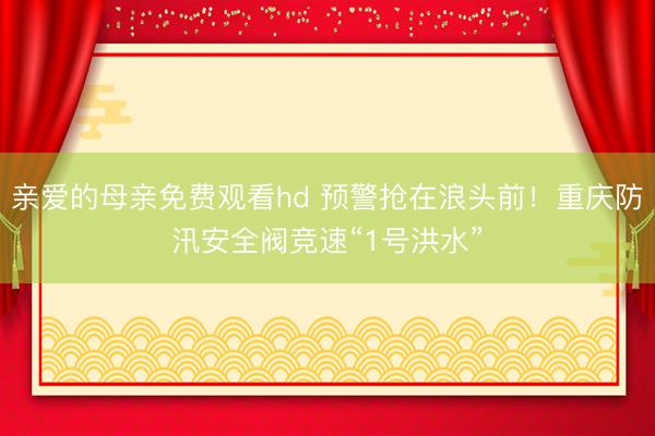 亲爱的母亲免费观看hd 预警抢在浪头前！重庆防汛安全阀竞速“1号洪水”