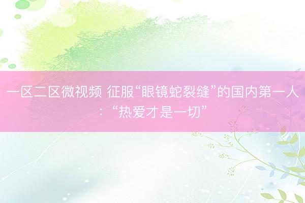 一区二区微视频 征服“眼镜蛇裂缝”的国内第一人：“热爱才是一切”