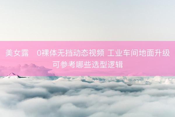 美女露0裸体无挡动态视频 工业车间地面升级可参考哪些选型逻辑