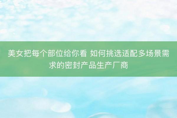 美女把每个部位给你看 如何挑选适配多场景需求的密封产品生产厂商