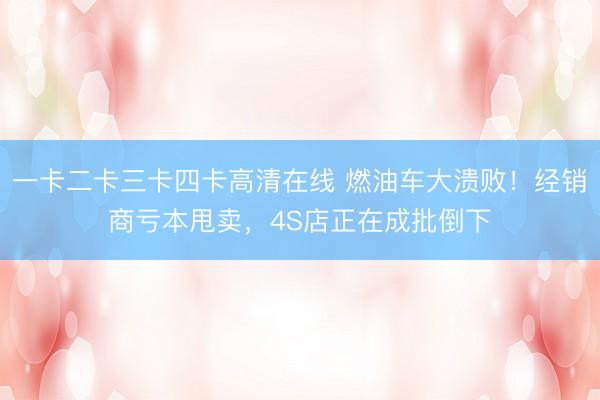 一卡二卡三卡四卡高清在线 燃油车大溃败！经销商亏本甩卖，4S店正在成批倒下