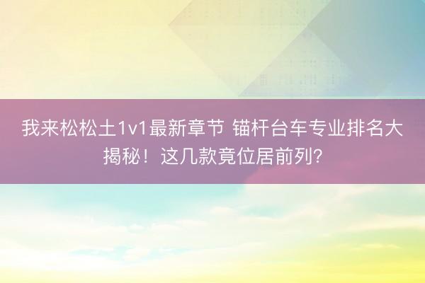 我来松松土1v1最新章节 锚杆台车专业排名大揭秘！这几款竟位居前列？