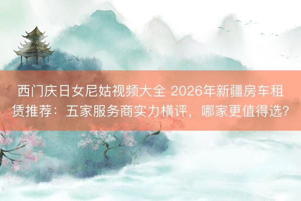 西门庆日女尼姑视频大全 2026年新疆房车租赁推荐：五家服务商实力横评，哪家更值得选？