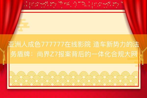 亚洲人成色777777在线影院 造车新势力的法务盾牌：尚界Z7报案背后的一体化合规大网