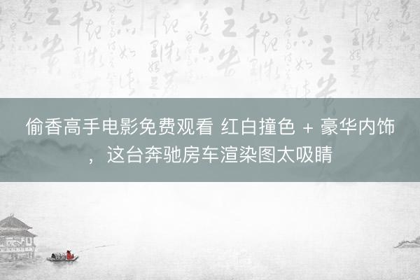 偷香高手电影免费观看 红白撞色 + 豪华内饰，这台奔驰房车渲染图太吸睛