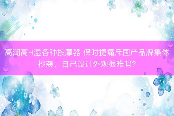 高潮高H湿各种按摩器 保时捷痛斥国产品牌集体抄袭，自己设计外观很难吗？