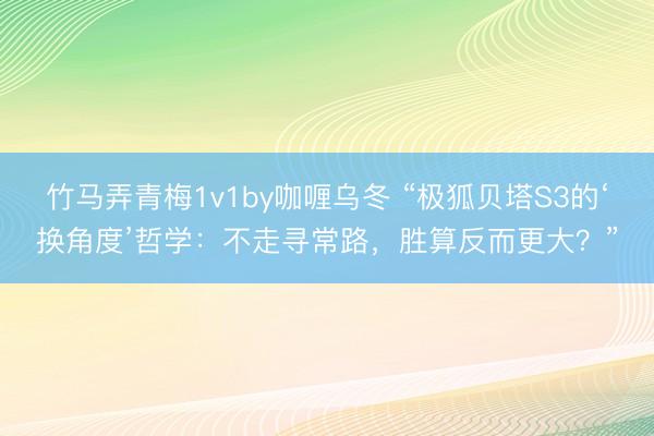 竹马弄青梅1v1by咖喱乌冬 “极狐贝塔S3的‘换角度’哲学：不走寻常路，胜算反而更大？”