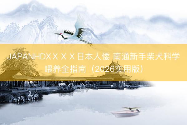 JAPANHDXⅩⅩⅩ日本人倭 南通新手柴犬科学喂养全指南（2026实用版）