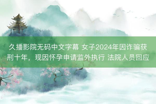 久播影院无码中文字幕 女子2024年因诈骗获刑十年，现因怀孕申请监外执行 法院人员回应