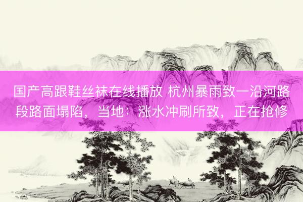 国产高跟鞋丝袜在线播放 杭州暴雨致一沿河路段路面塌陷，当地：涨水冲刷所致，正在抢修
