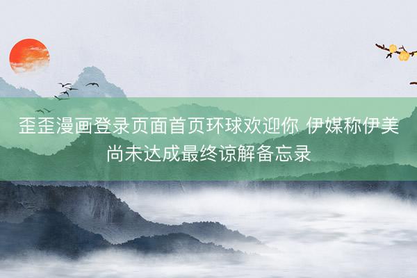 歪歪漫画登录页面首页环球欢迎你 伊媒称伊美尚未达成最终谅解备忘录