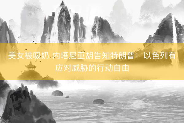 美女被吸奶 内塔尼亚胡告知特朗普：以色列有应对威胁的行动自由
