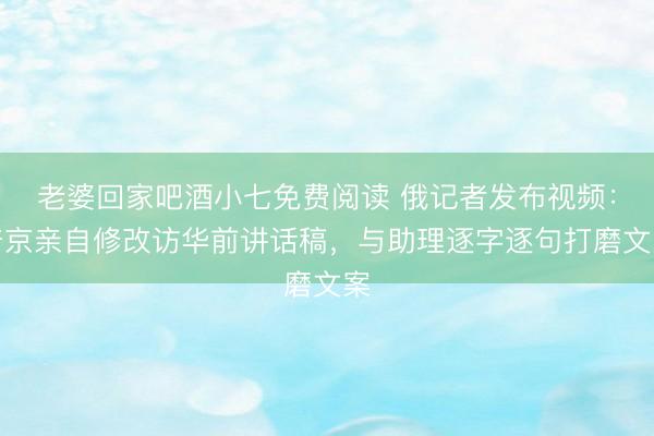 老婆回家吧酒小七免费阅读 俄记者发布视频：普京亲自修改访华前讲话稿，与助理逐字逐句打磨文案