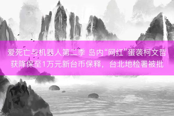 爱死亡与机器人第二季 岛内“网红”蛋袭柯文哲获降保至1万元新台币保释，台北地检署被批