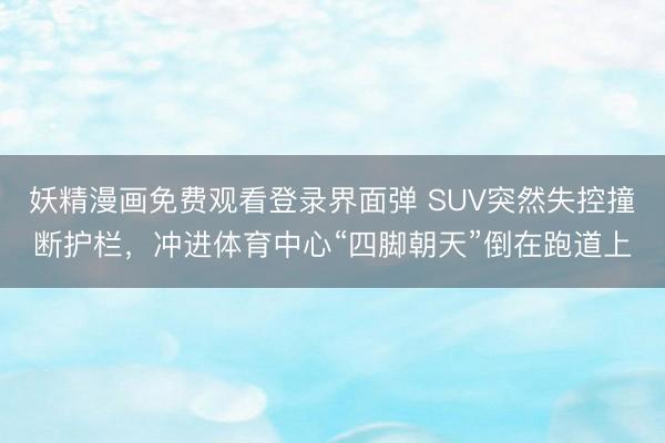 妖精漫画免费观看登录界面弹 SUV突然失控撞断护栏，冲进体育中心“四脚朝天”倒在跑道上