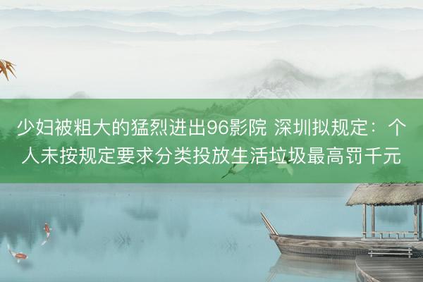 少妇被粗大的猛烈进出96影院 深圳拟规定：个人未按规定要求分类投放生活垃圾最高罚千元