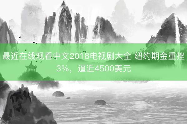 最近在线观看中文2018电视剧大全 纽约期金重挫3%，逼近4500美元