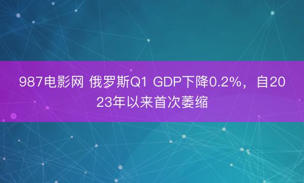 987电影网 俄罗斯Q1 GDP下降0.2%，自2023年以来首次萎缩