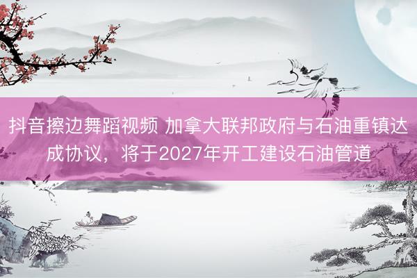 抖音擦边舞蹈视频 加拿大联邦政府与石油重镇达成协议，将于2027年开工建设石油管道