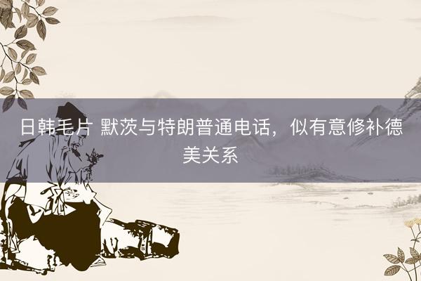 日韩毛片 默茨与特朗普通电话，似有意修补德美关系