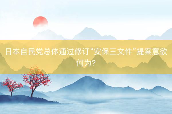 日本自民党总体通过修订“安保三文件”提案意欲何为？