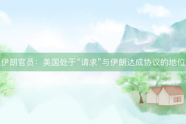 伊朗官员：美国处于“请求”与伊朗达成协议的地位