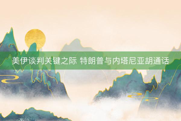 美伊谈判关键之际 特朗普与内塔尼亚胡通话