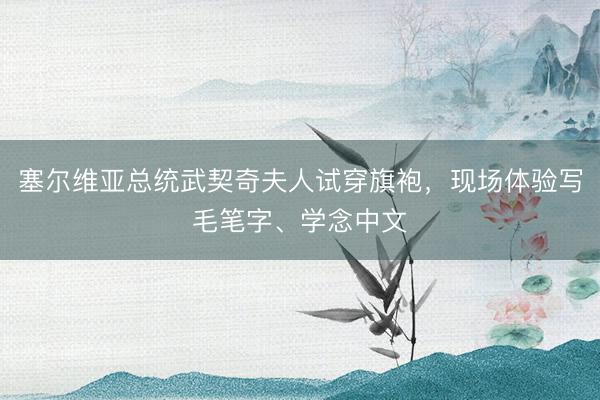 塞尔维亚总统武契奇夫人试穿旗袍，现场体验写毛笔字、学念中文