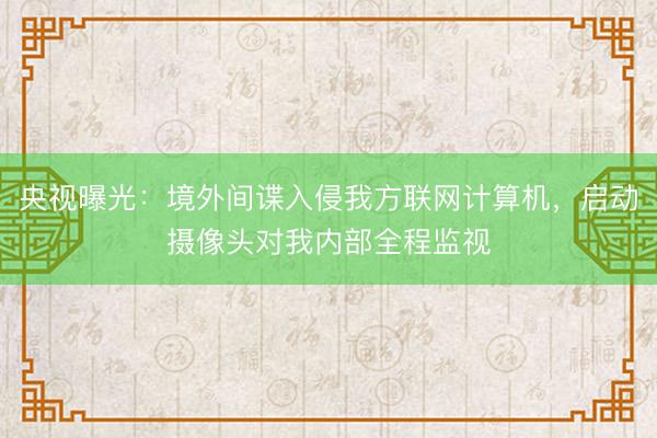 央视曝光：境外间谍入侵我方联网计算机，启动摄像头对我内部全程监视
