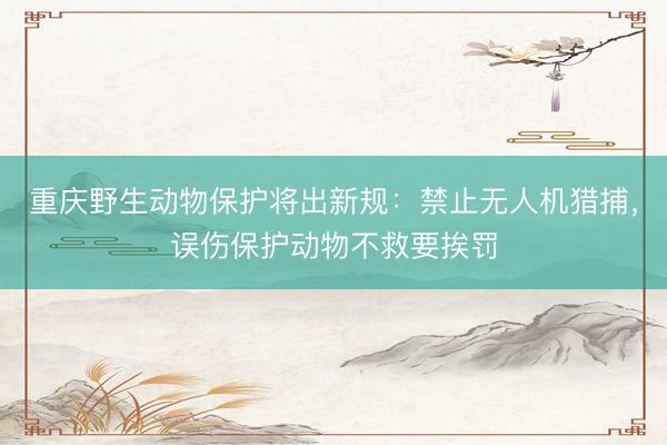 重庆野生动物保护将出新规：禁止无人机猎捕，误伤保护动物不救要挨罚
