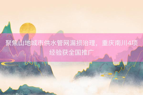 聚焦山地城市供水管网漏损治理，重庆南川4项经验获全国推广