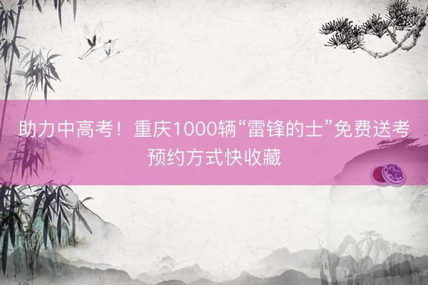 助力中高考！重庆1000辆“雷锋的士”免费送考预约方式快收藏