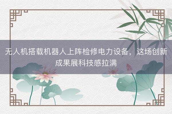 无人机搭载机器人上阵检修电力设备，这场创新成果展科技感拉满