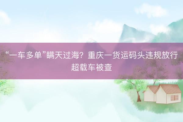 “一车多单”瞒天过海？重庆一货运码头违规放行超载车被查