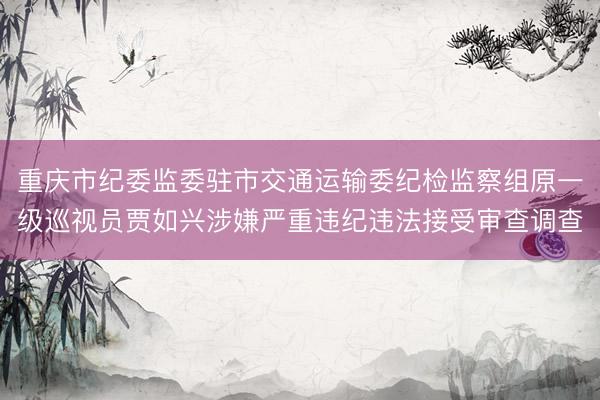 重庆市纪委监委驻市交通运输委纪检监察组原一级巡视员贾如兴涉嫌严重违纪违法接受审查调查