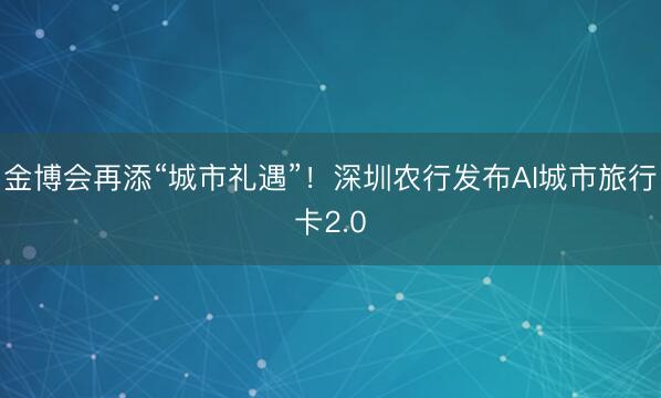 金博会再添“城市礼遇”！深圳农行发布AI城市旅行卡2.0
