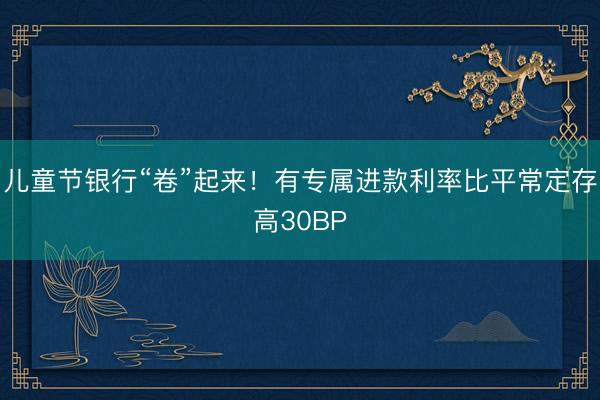 儿童节银行“卷”起来！有专属进款利率比平常定存高30BP