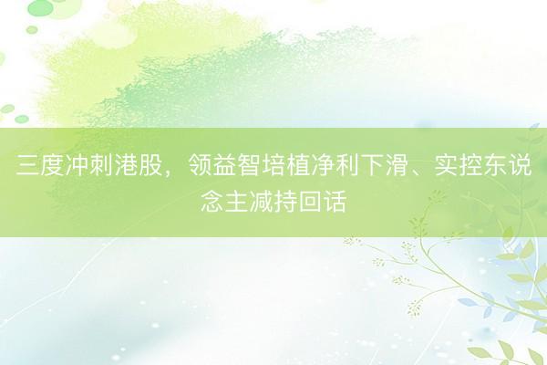 三度冲刺港股，领益智培植净利下滑、实控东说念主减持回话