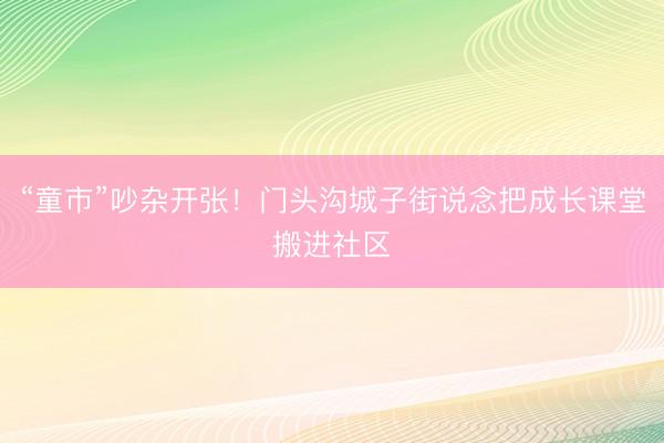 “童市”吵杂开张！门头沟城子街说念把成长课堂搬进社区