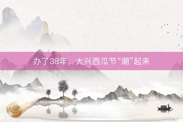 办了38年，大兴西瓜节“潮”起来