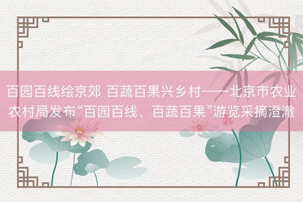 百园百线绘京郊 百蔬百果兴乡村——北京市农业农村局发布“百园百线、百蔬百果”游览采摘澄澈