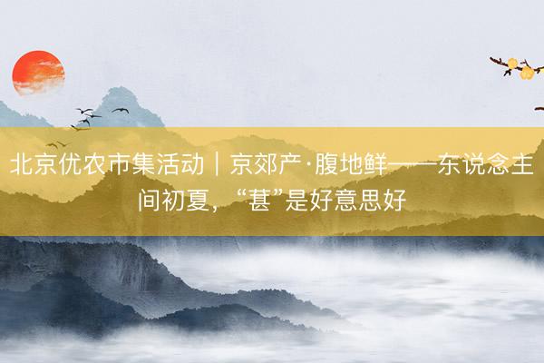 北京优农市集活动｜京郊产·腹地鲜——东说念主间初夏，“葚”是好意思好