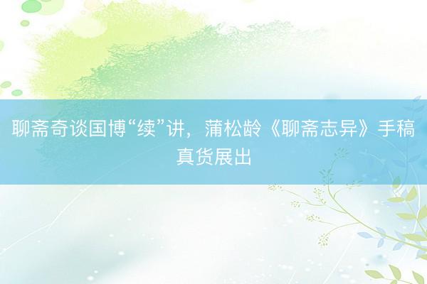 聊斋奇谈国博“续”讲，蒲松龄《聊斋志异》手稿真货展出