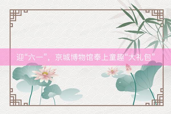 迎“六一”,京城博物馆奉上童趣“大礼包”