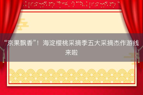 “京果飘香”！海淀樱桃采摘季五大采摘杰作游线来啦