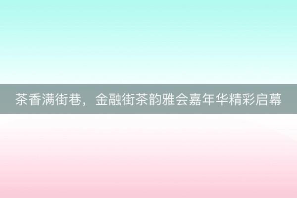 茶香满街巷，金融街茶韵雅会嘉年华精彩启幕