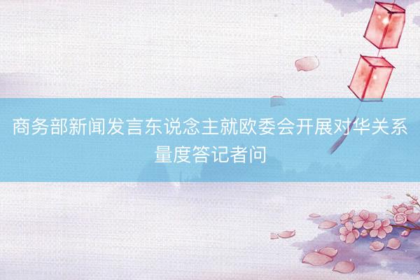 商务部新闻发言东说念主就欧委会开展对华关系量度答记者问